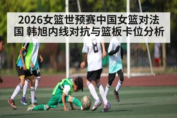 2026女篮世预赛中国女篮对法国 韩旭内线对抗与篮板卡位分析