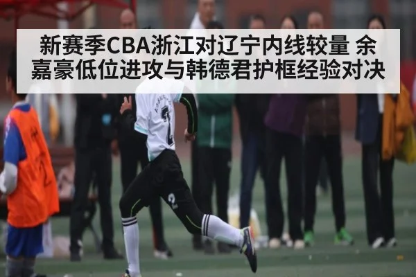 新赛季CBA浙江对辽宁内线较量 余嘉豪低位进攻与韩德君护框经验对决